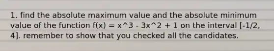 1. find the absolute maximum value and the absolute minimum value of the function f(x) = x^3 - 3x^2 + 1 on the interval [-1/2, 4]. remember to show that you checked all the candidates.