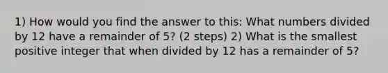 1) How would you find the answer to this: What numbers divided by 12 have a remainder of 5? (2 steps) 2) What is the smallest positive integer that when divided by 12 has a remainder of 5?