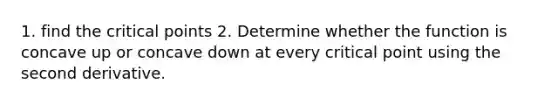 1. find the critical points 2. Determine whether the function is concave up or concave down at every critical point using the second derivative.