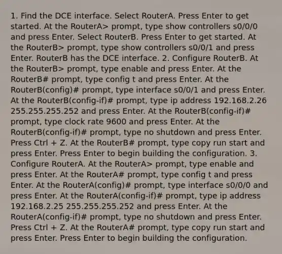 1. Find the DCE interface. Select RouterA. Press Enter to get started. At the RouterA> prompt, type show controllers s0/0/0 and press Enter. Select RouterB. Press Enter to get started. At the RouterB> prompt, type show controllers s0/0/1 and press Enter. RouterB has the DCE interface. 2. Configure RouterB. At the RouterB> prompt, type enable and press Enter. At the RouterB# prompt, type config t and press Enter. At the RouterB(config)# prompt, type interface s0/0/1 and press Enter. At the RouterB(config-if)# prompt, type ip address 192.168.2.26 255.255.255.252 and press Enter. At the RouterB(config-if)# prompt, type clock rate 9600 and press Enter. At the RouterB(config-if)# prompt, type no shutdown and press Enter. Press Ctrl + Z. At the RouterB# prompt, type copy run start and press Enter. Press Enter to begin building the configuration. 3. Configure RouterA. At the RouterA> prompt, type enable and press Enter. At the RouterA# prompt, type config t and press Enter. At the RouterA(config)# prompt, type interface s0/0/0 and press Enter. At the RouterA(config-if)# prompt, type ip address 192.168.2.25 255.255.255.252 and press Enter. At the RouterA(config-if)# prompt, type no shutdown and press Enter. Press Ctrl + Z. At the RouterA# prompt, type copy run start and press Enter. Press Enter to begin building the configuration.