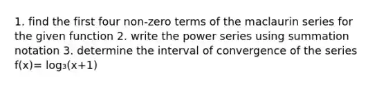 1. find the first four non-zero terms of the maclaurin series for the given function 2. write the power series using summation notation 3. determine the interval of convergence of the series f(x)= log₃(x+1)