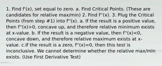 1. Find f'(x), set equal to zero. a. Find Critical Points. (These are candidates for relative max/min) 2. Find f''(x). 3. Plug the Critical Points (from step #1) into f''(x). a. If the result is a positive value, then f''(x)>0, concave up, and therefore relative minimum exists at x-value. b. If the result is a negative value, then f''(x)<0, concave down, and therefore relative maximum exists at x-value. c.If the result is a zero, f''(x)=0, then this test is inconclusive. We cannot determine whether the relative max/min exists. (Use First Derivative Test)