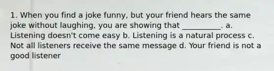 1. When you find a joke funny, but your friend hears the same joke without laughing, you are showing that __________. a. Listening doesn't come easy b. Listening is a natural process c. Not all listeners receive the same message d. Your friend is not a good listener