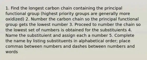 1. Find the longest carbon chain containing the principal functional group (highest priority groups are generally more oxidized) 2. Number the carbon chain so the principal functional group gets the lowest number 3. Proceed to number the chain so the lowest set of numbers is obtained for the substituients 4. Name the substituient and assign each a number 5. Complete the name by listing substituents in alphabetical order; place commas between numbers and dashes between numbers and words