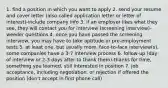 1. find a position in which you want to apply 2. send your resume and cover letter (also called application letter or letter of interest)-include company info 3. if an employer likes what they see, they will contact you for interview (screening interview)-weeder questions 4. once you have passed the screening interview, you may have to take aptitude or pre-employment tests 5. at least one, but usually more, face-to-face interview(s), some companies have a 3-7 interview process 6. follow-up (day of interview or 2-3 days after to thank them)-thanks for time, something you learned, still interested in position 7. job acceptance, including negotiation, or rejection if offered the position (don't accept in first phone call)