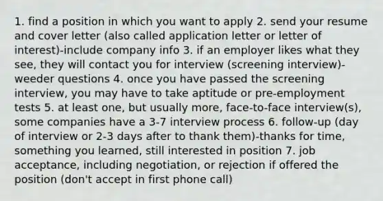 1. find a position in which you want to apply 2. send your resume and cover letter (also called application letter or letter of interest)-include company info 3. if an employer likes what they see, they will contact you for interview (screening interview)-weeder questions 4. once you have passed the screening interview, you may have to take aptitude or pre-employment tests 5. at least one, but usually more, face-to-face interview(s), some companies have a 3-7 interview process 6. follow-up (day of interview or 2-3 days after to thank them)-thanks for time, something you learned, still interested in position 7. job acceptance, including negotiation, or rejection if offered the position (don't accept in first phone call)