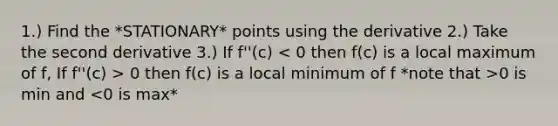 1.) Find the *STATIONARY* points using the derivative 2.) Take the second derivative 3.) If f''(c) 0 then f(c) is a local minimum of f *note that >0 is min and <0 is max*