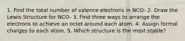 1. Find the total number of valence electrons in NCO- 2. Draw the Lewis Structure for NCO- 3. Find three ways to arrange the electrons to achieve an octet around each atom. 4. Assign formal charges to each atom. 5. Which structure is the most stable?