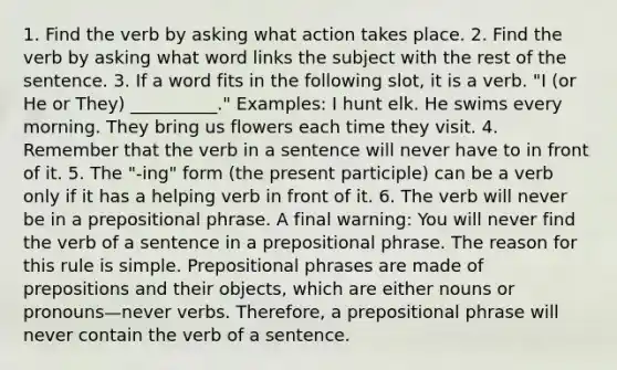 1. Find the verb by asking what action takes place. 2. Find the verb by asking what word links the subject with the rest of the sentence. 3. If a word fits in the following slot, it is a verb. "I (or He or They) __________." Examples: I hunt elk. He swims every morning. They bring us flowers each time they visit. 4. Remember that the verb in a sentence will never have to in front of it. 5. The "-ing" form (the present participle) can be a verb only if it has a helping verb in front of it. 6. The verb will never be in a prepositional phrase. A final warning: You will never find the verb of a sentence in a prepositional phrase. The reason for this rule is simple. Prepositional phrases are made of prepositions and their objects, which are either nouns or pronouns—never verbs. Therefore, a prepositional phrase will never contain the verb of a sentence.