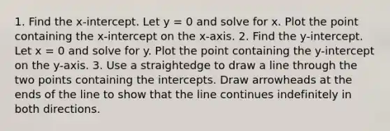 1. Find the x-intercept. Let y = 0 and solve for x. Plot the point containing the x-intercept on the x-axis. 2. Find the y-intercept. Let x = 0 and solve for y. Plot the point containing the y-intercept on the y-axis. 3. Use a straightedge to draw a line through the two points containing the intercepts. Draw arrowheads at the ends of the line to show that the line continues indefinitely in both directions.