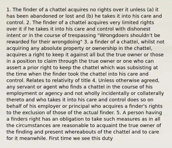 1. The finder of a chattel acquires no rights over it unless (a) it has been abandoned or lost and (b) he takes it into his care and control. 2. The finder of a chattel acquires very limited rights over it if he takes it into his care and control with dishonest intent or in the course of trespassing "Wrongdoers shouldn't be rewarded for their wrongdoing" 3. a finder of a chattel, whilst not acquiring any absolute property or ownership in the chattel, acquires a right to keep it against all but the true owner or those in a position to claim through the true owner or one who can assert a prior right to keep the chattel which was subsisting at the time when the finder took the chattel into his care and control. Relates to relativity of title 4. Unless otherwise agreed, any servant or agent who finds a chattel in the course of his employment or agency and not wholly incidentally or collaterally thereto and who takes it into his care and control does so on behalf of his employer or principal who acquires a finder's rights to the exclusion of those of the actual finder. 5. A person having a finders right has an obligation to take such measures as in all the circumstances are reasonable to acquaint the true owner of the finding and present whereabouts of the chattel and to care for it meanwhile. First time we see this duty