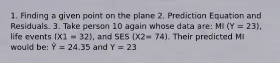 1. Finding a given point on the plane 2. Prediction Equation and Residuals. 3. Take person 10 again whose data are: MI (Y = 23), life events (X1 = 32), and SES (X2= 74). Their predicted MI would be: Ŷ = 24.35 and Y = 23