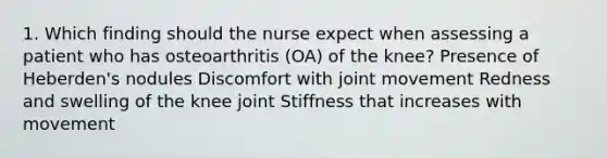 1. Which finding should the nurse expect when assessing a patient who has osteoarthritis (OA) of the knee? Presence of Heberden's nodules Discomfort with joint movement Redness and swelling of the knee joint Stiffness that increases with movement