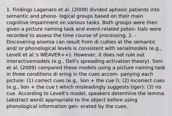 1. Findings Laganaro et al. (2009) divided aphasic patients into semantic and phono- logical groups based on their main cognitive impairment on various tasks. Both groups were then given a picture naming task and event-related poten- tials were recorded to assess the time course of processing. 2. - Discovering anomia can result from di culties at the semantic and/ or phonological levels is consistent with serialmodels (e.g., Levelt et al.'s WEAVER++). However, it does not rule out interactivemodels (e.g., Dell's spreading-activation theory). Soni et al. (2009) compared these models using a picture naming task in three conditions di ering in the cues accom- panying each picture: (1) correct cues (e.g., lion + the cue l); (2) incorrect cues (e.g., lion + the cue t which misleadingly suggests tiger): (3) no cue. According to Levelt's model, speakers determine the lemma (abstract word) appropriate to the object before using phonological information gen- erated by the cues.