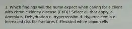 1. Which findings will the nurse expect when caring for a client with chronic kidney disease (CKD)? Select all that apply. a. Anemia b. Dehydration c. Hypertension d. Hypercalcemia e. Increased risk for fractures f. Elevated white blood cells