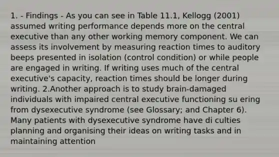 1. - Findings - As you can see in Table 11.1, Kellogg (2001) assumed writing performance depends more on the central executive than any other working memory component. We can assess its involvement by measuring reaction times to auditory beeps presented in isolation (control condition) or while people are engaged in writing. If writing uses much of the central executive's capacity, reaction times should be longer during writing. 2.Another approach is to study brain-damaged individuals with impaired central executive functioning su ering from dysexecutive syndrome (see Glossary; and Chapter 6). Many patients with dysexecutive syndrome have di culties planning and organising their ideas on writing tasks and in maintaining attention