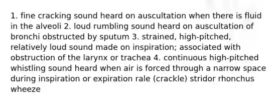 1. fine cracking sound heard on auscultation when there is fluid in the alveoli 2. loud rumbling sound heard on auscultation of bronchi obstructed by sputum 3. strained, high-pitched, relatively loud sound made on inspiration; associated with obstruction of the larynx or trachea 4. continuous high-pitched whistling sound heard when air is forced through a narrow space during inspiration or expiration rale (crackle) stridor rhonchus wheeze