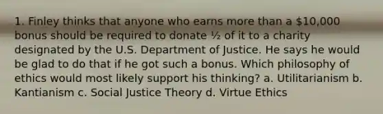 1. Finley thinks that anyone who earns more than a 10,000 bonus should be required to donate ½ of it to a charity designated by the U.S. Department of Justice. He says he would be glad to do that if he got such a bonus. Which philosophy of ethics would most likely support his thinking? a. Utilitarianism b. Kantianism c. Social Justice Theory d. Virtue Ethics