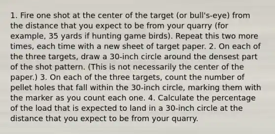 1. Fire one shot at the center of the target (or bull's-eye) from the distance that you expect to be from your quarry (for example, 35 yards if hunting game birds). Repeat this two more times, each time with a new sheet of target paper. 2. On each of the three targets, draw a 30-inch circle around the densest part of the shot pattern. (This is not necessarily the center of the paper.) 3. On each of the three targets, count the number of pellet holes that fall within the 30-inch circle, marking them with the marker as you count each one. 4. Calculate the percentage of the load that is expected to land in a 30-inch circle at the distance that you expect to be from your quarry.