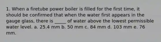 1. When a firetube power boiler is filled for the first time, it should be confirmed that when the water first appears in the gauge glass, there is _____ of water above the lowest permissible water level. a. 25.4 mm b. 50 mm c. 84 mm d. 103 mm e. 76 mm.