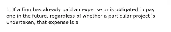 1. If a firm has already paid an expense or is obligated to pay one in the future, regardless of whether a particular project is undertaken, that expense is a