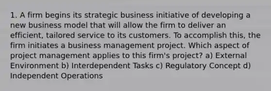 1. A firm begins its strategic business initiative of developing a new business model that will allow the firm to deliver an efficient, tailored service to its customers. To accomplish this, the firm initiates a business management project. Which aspect of project management applies to this firm's project? a) External Environment b) Interdependent Tasks c) Regulatory Concept d) Independent Operations