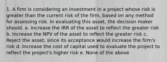 1. A firm is considering an investment in a project whose risk is greater than the current risk of the firm, based on any method for assessing risk. In evaluating this asset, the decision maker should. a. Increase the IRR of the asset to reflect the greater risk b. Increase the NPV of the asset to reflect the greater risk c. Reject the asset, since its acceptance would increase the firm's risk d. Increase the cost of capital used to evaluate the project to reflect the project's higher risk e. None of the above