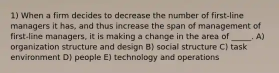 1) When a firm decides to decrease the number of first-line managers it has, and thus increase the span of management of first-line managers, it is making a change in the area of _____. A) organization structure and design B) social structure C) task environment D) people E) technology and operations