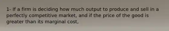 1- If a firm is deciding how much output to produce and sell in a perfectly competitive market, and if the price of the good is greater than its marginal cost,