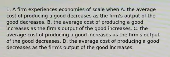 1. A firm experiences economies of scale when A. the average cost of producing a good decreases as the firm's output of the good decreases. B. the average cost of producing a good increases as the firm's output of the good increases. C. the average cost of producing a good increases as the firm's output of the good decreases. D. the average cost of producing a good decreases as the firm's output of the good increases.