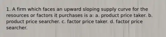 1. A firm which faces an upward sloping supply curve for the resources or factors it purchases is a: a. product price taker. b. product price searcher. c. factor price taker. d. factor price searcher.