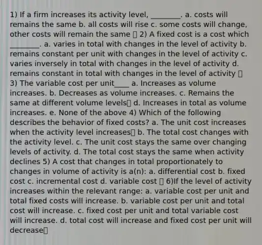 1) If a firm increases its activity level, ________. a. costs will remains the same b. all costs will rise c. some costs will change, other costs will remain the same ✅ 2) A fixed cost is a cost which ________. a. varies in total with changes in the level of activity b. remains constant per unit with changes in the level of activity c. varies inversely in total with changes in the level of activity d. remains constant in total with changes in the level of activity ✅ 3) The variable cost per unit____ a. Increases as volume increases. b. Decreases as volume increases. c. Remains the same at different volume levels✅ d. Increases in total as volume increases. e. None of the above 4) Which of the following describes the behavior of fixed costs? a. The unit cost increases when the activity level increases✅ b. The total cost changes with the activity level. c. The unit cost stays the same over changing levels of activity. d. The total cost stays the same when activity declines 5) A cost that changes in total proportionately to changes in volume of activity is a(n): a. differential cost b. fixed cost c. incremental cost d. variable cost ✅ 6)If the level of activity increases within the relevant range: a. variable cost per unit and total fixed costs will increase. b. variable cost per unit and total cost will increase. c. fixed cost per unit and total variable cost will increase. d. total cost will increase and fixed cost per unit will decrease✅