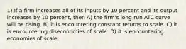 1) If a firm increases all of its inputs by 10 percent and its output increases by 10 percent, then A) the firm's long-run ATC curve will be rising. B) it is encountering constant returns to scale. C) it is encountering diseconomies of scale. D) it is encountering economies of scale.