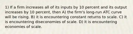 1) If a firm increases all of its inputs by 10 percent and its output increases by 10 percent, then A) the firm's long-run ATC curve will be rising. B) it is encountering constant returns to scale. C) it is encountering diseconomies of scale. D) it is encountering economies of scale.