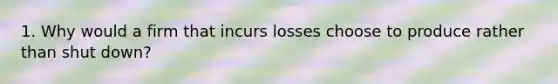 1. Why would a firm that incurs losses choose to produce rather than shut down?