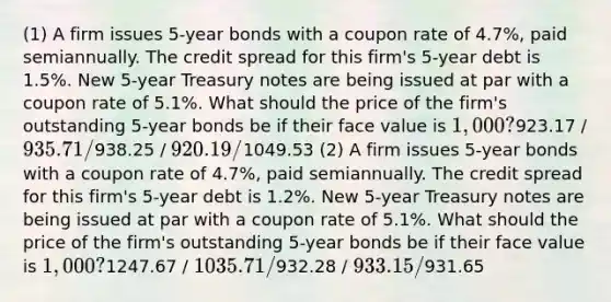 (1) A firm issues 5-year bonds with a coupon rate of 4.7%, paid semiannually. The credit spread for this firm's 5-year debt is 1.5%. New 5-year Treasury notes are being issued at par with a coupon rate of 5.1%. What should the price of the firm's outstanding 5-year bonds be if their face value is 1,000?923.17 / 935.71 /938.25 / 920.19 /1049.53 (2) A firm issues 5-year bonds with a coupon rate of 4.7%, paid semiannually. The credit spread for this firm's 5-year debt is 1.2%. New 5-year Treasury notes are being issued at par with a coupon rate of 5.1%. What should the price of the firm's outstanding 5-year bonds be if their face value is 1,000?1247.67 / 1035.71 /932.28 / 933.15 /931.65