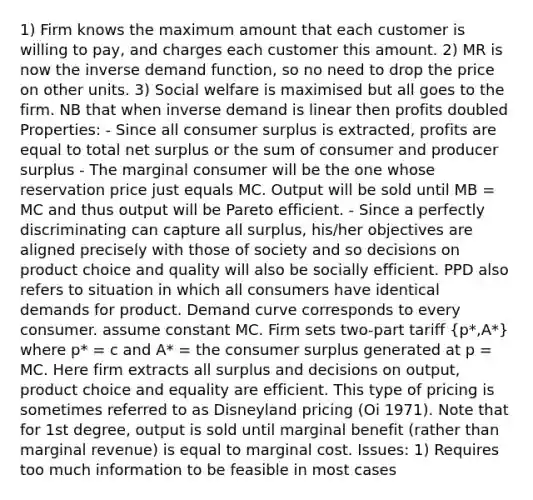 1) Firm knows the maximum amount that each customer is willing to pay, and charges each customer this amount. 2) MR is now the inverse demand function, so no need to drop the price on other units. 3) Social welfare is maximised but all goes to the firm. NB that when inverse demand is linear then profits doubled Properties: - Since all consumer surplus is extracted, profits are equal to total net surplus or the sum of consumer and producer surplus - The marginal consumer will be the one whose reservation price just equals MC. Output will be sold until MB = MC and thus output will be Pareto efficient. - Since a perfectly discriminating can capture all surplus, his/her objectives are aligned precisely with those of society and so decisions on product choice and quality will also be socially efficient. PPD also refers to situation in which all consumers have identical demands for product. Demand curve corresponds to every consumer. assume constant MC. Firm sets two-part tariff (p*,A*) where p* = c and A* = the consumer surplus generated at p = MC. Here firm extracts all surplus and decisions on output, product choice and equality are efficient. This type of pricing is sometimes referred to as Disneyland pricing (Oi 1971). Note that for 1st degree, output is sold until marginal benefit (rather than marginal revenue) is equal to marginal cost. Issues: 1) Requires too much information to be feasible in most cases