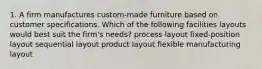 1. A firm manufactures custom-made furniture based on customer specifications. Which of the following facilities layouts would best suit the firm's needs? process layout fixed-position layout sequential layout product layout flexible manufacturing layout