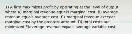 1) A firm maximizes profit by operating at the level of output where A) marginal revenue equals marginal cost. B) average revenue equals average cost. C) marginal revenue exceeds marginal cost by the greatest amount. D) total costs are minimized.E)average revenue equals average variable cost.