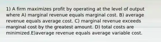 1) A firm maximizes profit by operating at the level of output where A) marginal revenue equals marginal cost. B) average revenue equals average cost. C) marginal revenue exceeds marginal cost by the greatest amount. D) total costs are minimized.E)average revenue equals average variable cost.