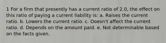 1 For a firm that presently has a current ratio of 2.0, the effect on this ratio of paying a current liability is: a. Raises the current ratio. b. Lowers the current ratio. c. Doesn't affect the current ratio. d. Depends on the amount paid. e. Not determinable based on the facts given.