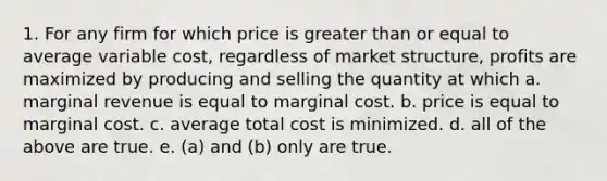 1. For any firm for which price is greater than or equal to average variable cost, regardless of market structure, profits are maximized by producing and selling the quantity at which a. marginal revenue is equal to marginal cost. b. price is equal to marginal cost. c. average total cost is minimized. d. all of the above are true. e. (a) and (b) only are true.