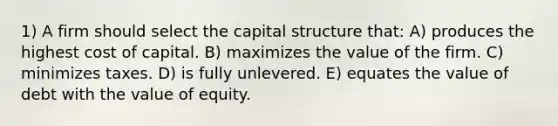 1) A firm should select the capital structure that: A) produces the highest cost of capital. B) maximizes the value of the firm. C) minimizes taxes. D) is fully unlevered. E) equates the value of debt with the value of equity.