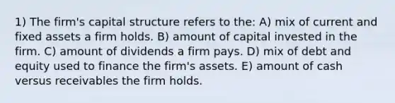 1) The firm's capital structure refers to the: A) mix of current and fixed assets a firm holds. B) amount of capital invested in the firm. C) amount of dividends a firm pays. D) mix of debt and equity used to finance the firm's assets. E) amount of cash versus receivables the firm holds.