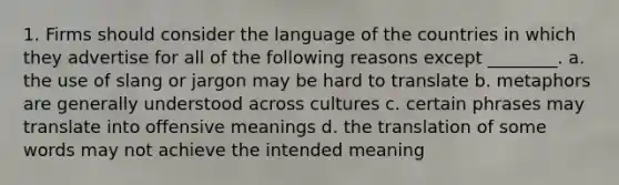 1. Firms should consider the language of the countries in which they advertise for all of the following reasons except ________. a. the use of slang or jargon may be hard to translate b. metaphors are generally understood across cultures c. certain phrases may translate into offensive meanings d. the translation of some words may not achieve the intended meaning