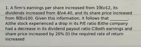 1. A firm's earnings per share increased from 10 to12, its dividends increased from 4 to4.40, and its share price increased from 80 to100. Given this information, it follows that _________. A)the stock experienced a drop in its P/E ratio B)the company had a decrease in its dividend payout ratio C)both earnings and share price increased by 20% D) the required rate of return increased