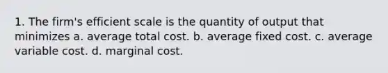 1. The firm's efficient scale is the quantity of output that minimizes a. average total cost. b. average fixed cost. c. average variable cost. d. marginal cost.