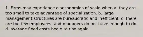 1. Firms may experience dis<a href='https://www.questionai.com/knowledge/kPJb8Ai9bo-economies-of-scale' class='anchor-knowledge'>economies of scale</a> when a. they are too small to take advantage of specialization. b. large management structures are bureaucratic and inefficient. c. there are too few employees, and managers do not have enough to do. d. average <a href='https://www.questionai.com/knowledge/kRhNaxnwzu-fixed-costs' class='anchor-knowledge'>fixed costs</a> begin to rise again.