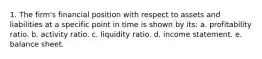 1. The firm's financial position with respect to assets and liabilities at a specific point in time is shown by its: a. profitability ratio. b. activity ratio. c. liquidity ratio. d. income statement. e. balance sheet.