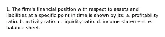 1. The firm's financial position with respect to assets and liabilities at a specific point in time is shown by its: a. profitability ratio. b. activity ratio. c. liquidity ratio. d. income statement. e. balance sheet.